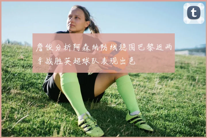 詹俊分析阿森纳防线稳固巴黎近两季战胜英超球队表现出色