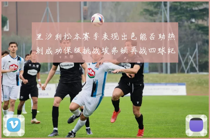 里沙利松本赛季表现出色能否助热刺成功保级挑战埃弗顿再战四球纪录
