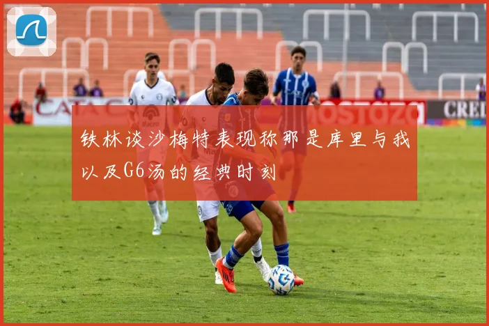 铁林谈沙梅特表现称那是库里与我以及G6汤的经典时刻